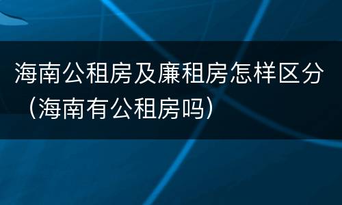 海南公租房及廉租房怎样区分（海南有公租房吗）