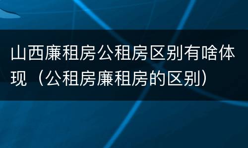 山西廉租房公租房区别有啥体现（公租房廉租房的区别）