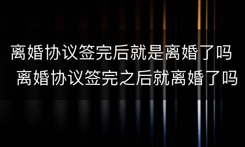 离婚协议签完后就是离婚了吗 离婚协议签完之后就离婚了吗