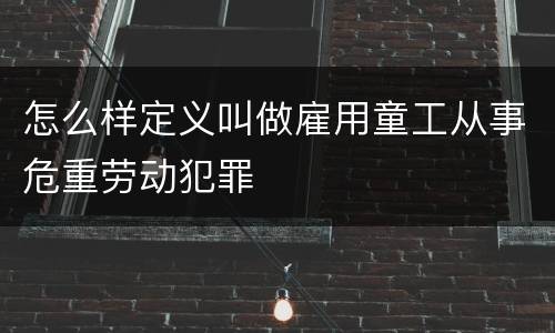怎么样定义叫做雇用童工从事危重劳动犯罪
