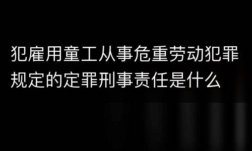 犯雇用童工从事危重劳动犯罪规定的定罪刑事责任是什么