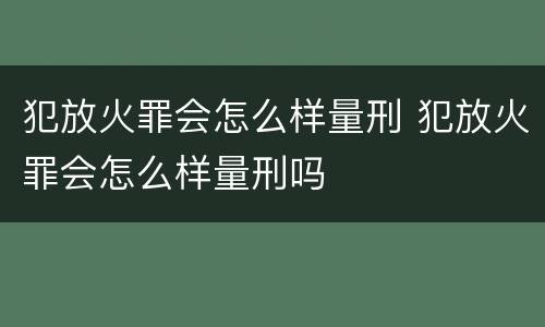 犯放火罪会怎么样量刑 犯放火罪会怎么样量刑吗