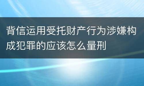 背信运用受托财产行为涉嫌构成犯罪的应该怎么量刑