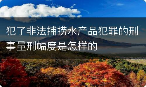 犯了非法捕捞水产品犯罪的刑事量刑幅度是怎样的