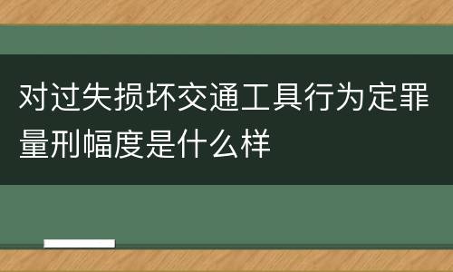 对过失损坏交通工具行为定罪量刑幅度是什么样