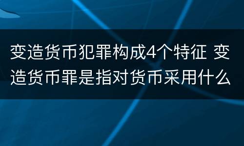 变造货币犯罪构成4个特征 变造货币罪是指对货币采用什么方法