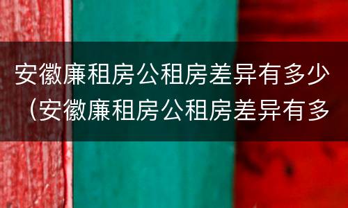 安徽廉租房公租房差异有多少（安徽廉租房公租房差异有多少个）