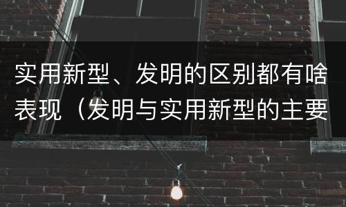实用新型、发明的区别都有啥表现（发明与实用新型的主要区别）