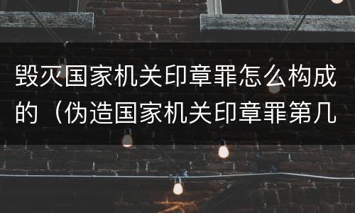 毁灭国家机关印章罪怎么构成的（伪造国家机关印章罪第几条）