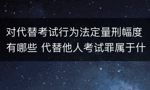 对代替考试行为法定量刑幅度有哪些 代替他人考试罪属于什么类犯罪