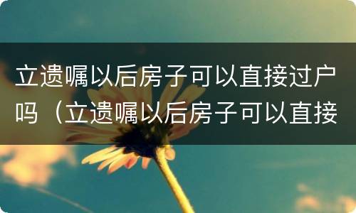 立遗嘱以后房子可以直接过户吗（立遗嘱以后房子可以直接过户吗要交税吗）