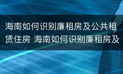 海南如何识别廉租房及公共租赁住房 海南如何识别廉租房及公共租赁住房的真假