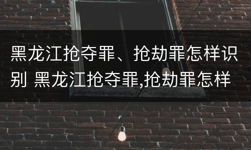 黑龙江抢夺罪、抢劫罪怎样识别 黑龙江抢夺罪,抢劫罪怎样识别的
