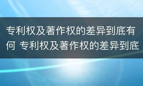 专利权及著作权的差异到底有何 专利权及著作权的差异到底有何影响