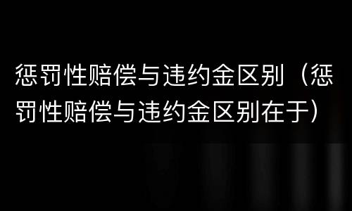 惩罚性赔偿与违约金区别（惩罚性赔偿与违约金区别在于）