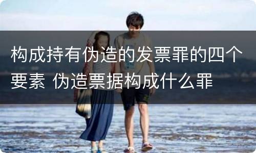 构成持有伪造的发票罪的四个要素 伪造票据构成什么罪