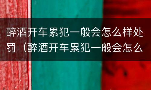 醉酒开车累犯一般会怎么样处罚（醉酒开车累犯一般会怎么样处罚多少钱）