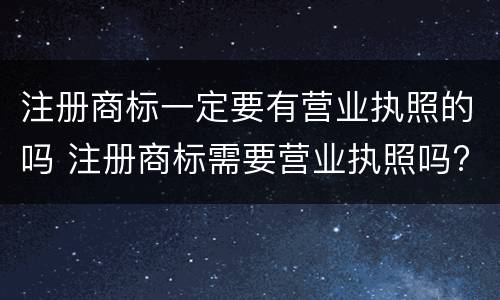 注册商标一定要有营业执照的吗 注册商标需要营业执照吗?