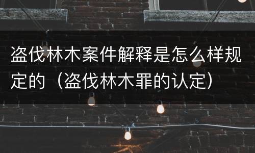 盗伐林木案件解释是怎么样规定的（盗伐林木罪的认定）