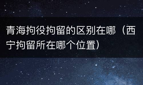 青海拘役拘留的区别在哪（西宁拘留所在哪个位置）