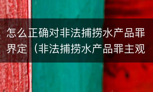 怎么正确对非法捕捞水产品罪界定（非法捕捞水产品罪主观故意的认定）