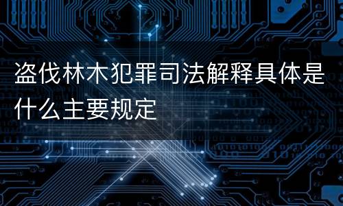 盗伐林木犯罪司法解释具体是什么主要规定