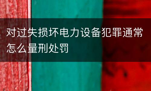 对过失损坏电力设备犯罪通常怎么量刑处罚