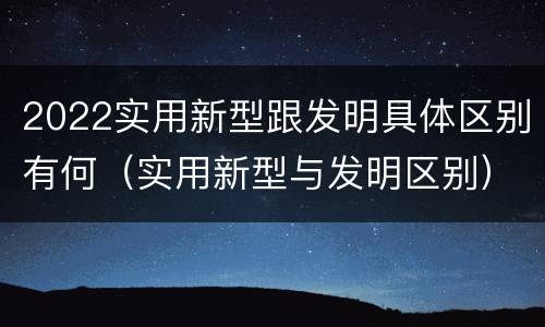 2022实用新型跟发明具体区别有何（实用新型与发明区别）