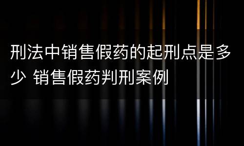 刑法中销售假药的起刑点是多少 销售假药判刑案例