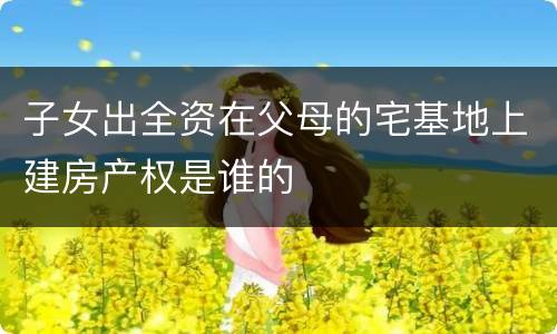 子女出全资在父母的宅基地上建房产权是谁的