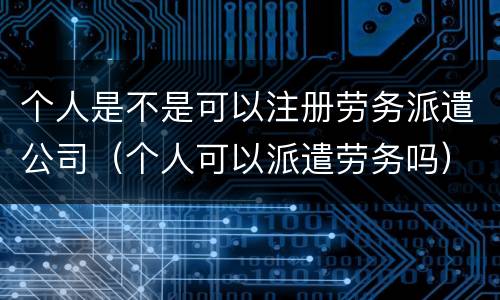 个人是不是可以注册劳务派遣公司（个人可以派遣劳务吗）