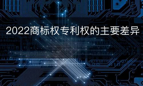 2022商标权专利权的主要差异