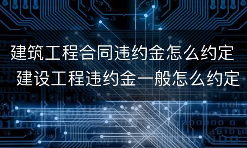 建筑工程合同违约金怎么约定 建设工程违约金一般怎么约定