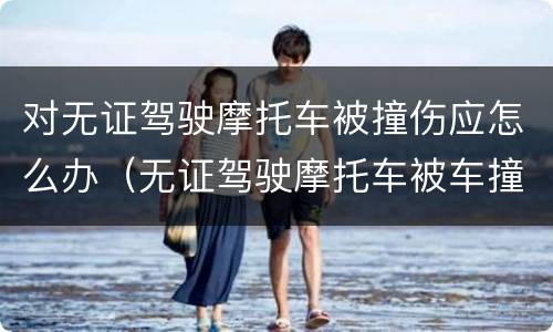 对无证驾驶摩托车被撞伤应怎么办（无证驾驶摩托车被车撞了谁的责任）