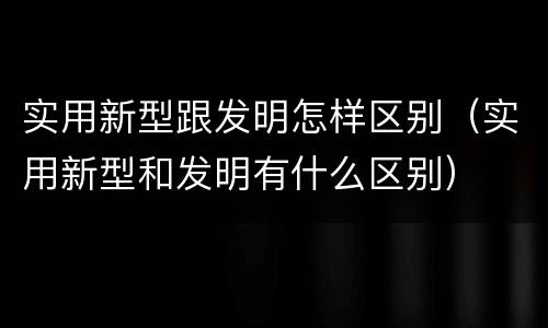 实用新型跟发明怎样区别（实用新型和发明有什么区别）