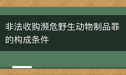 非法收购濒危野生动物制品罪的构成条件