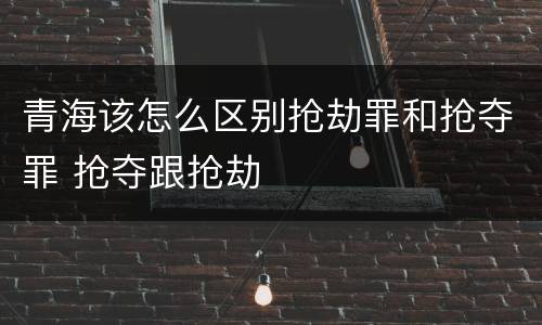 青海该怎么区别抢劫罪和抢夺罪 抢夺跟抢劫