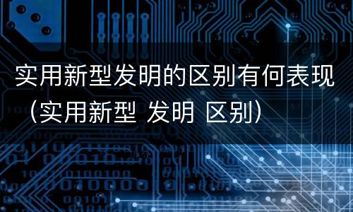 实用新型发明的区别有何表现（实用新型 发明 区别）