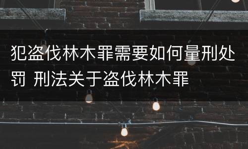 犯盗伐林木罪需要如何量刑处罚 刑法关于盗伐林木罪