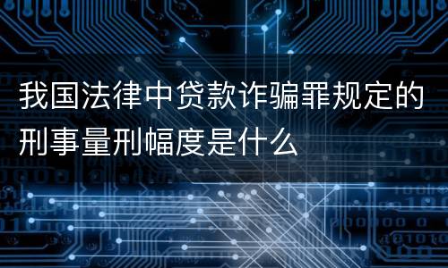 我国法律中贷款诈骗罪规定的刑事量刑幅度是什么