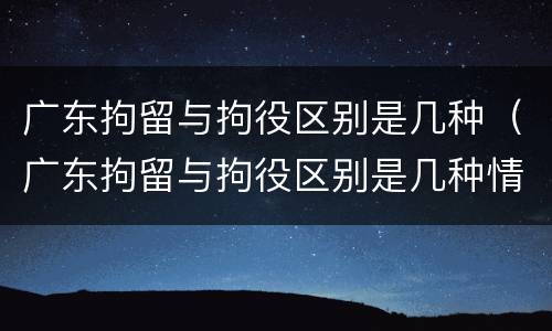 广东拘留与拘役区别是几种（广东拘留与拘役区别是几种情况）