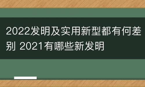 2022发明及实用新型都有何差别 2021有哪些新发明