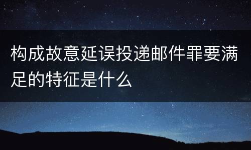 构成故意延误投递邮件罪要满足的特征是什么