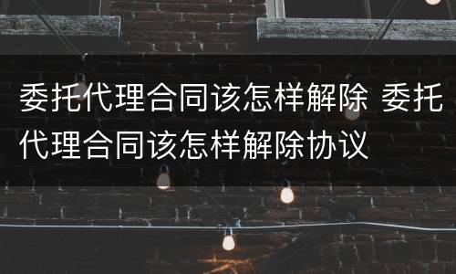 委托代理合同该怎样解除 委托代理合同该怎样解除协议