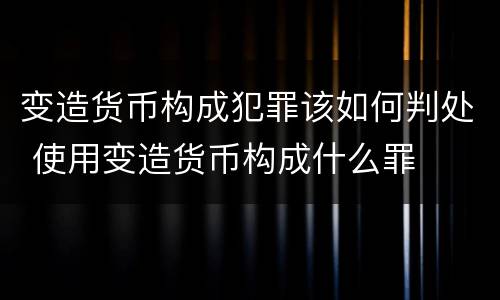 变造货币构成犯罪该如何判处 使用变造货币构成什么罪