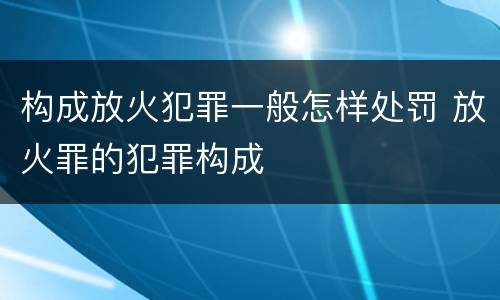 构成放火犯罪一般怎样处罚 放火罪的犯罪构成