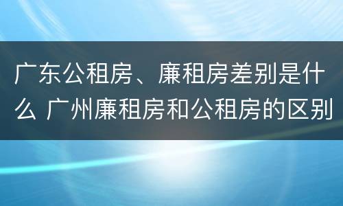 广东公租房、廉租房差别是什么 广州廉租房和公租房的区别