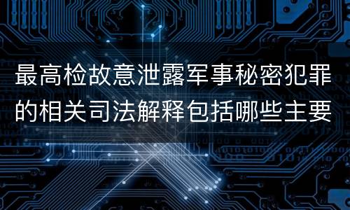 最高检故意泄露军事秘密犯罪的相关司法解释包括哪些主要内容