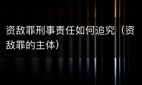 资敌罪刑事责任如何追究（资敌罪的主体）