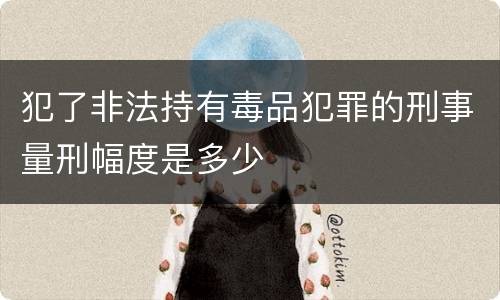 犯了非法持有毒品犯罪的刑事量刑幅度是多少